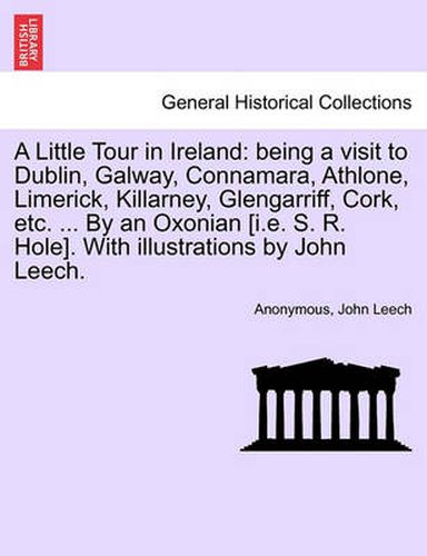 Cover image for A Little Tour in Ireland: Being a Visit to Dublin, Galway, Connamara, Athlone, Limerick, Killarney, Glengarriff, Cork, Etc. ... by an Oxonian [i.E. S. R. Hole]. with Illustrations by John Leech.