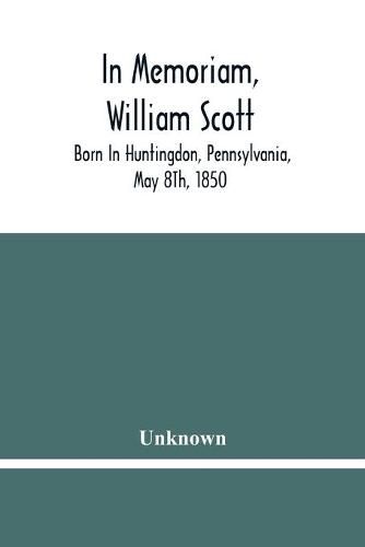 Cover image for In Memoriam, William Scott: Born In Huntingdon, Pennsylvania, May 8Th, 1850; Died In Pittsburgh, Pennsylvania, February 27Th, 1906