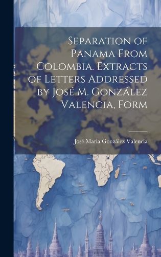 Cover image for Separation of Panama From Colombia. Extracts of Letters Addressed by Jose M. Gonzalez Valencia, Form