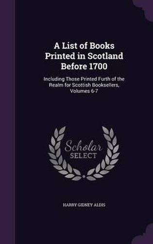 A List of Books Printed in Scotland Before 1700: Including Those Printed Furth of the Realm for Scottish Booksellers, Volumes 6-7