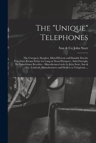 Cover image for The Unique Telephones [microform]: the Cheapest, Simplest, Most Efficient and Durable Electric Telephone Extant Either for Long or Short Distances: Sold Outright, No Exhorbitant Royalties: Manufactured Only by John Starr, Son & Co. (limited), ...