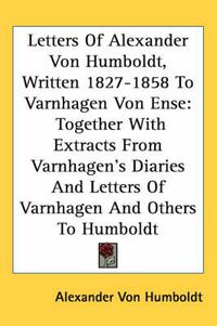 Cover image for Letters of Alexander Von Humboldt, Written 1827-1858 to Varnhagen Von Ense: Together with Extracts from Varnhagen's Diaries and Letters of Varnhagen and Others to Humboldt