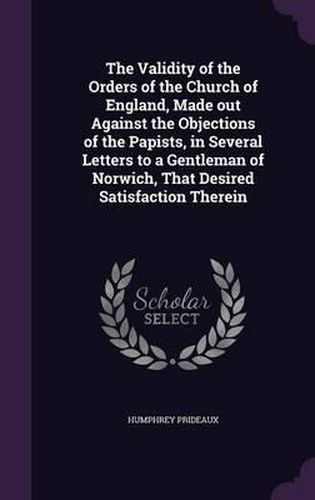 The Validity of the Orders of the Church of England, Made Out Against the Objections of the Papists, in Several Letters to a Gentleman of Norwich, That Desired Satisfaction Therein