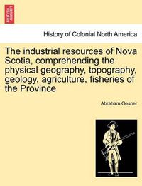 Cover image for The Industrial Resources of Nova Scotia, Comprehending the Physical Geography, Topography, Geology, Agriculture, Fisheries of the Province