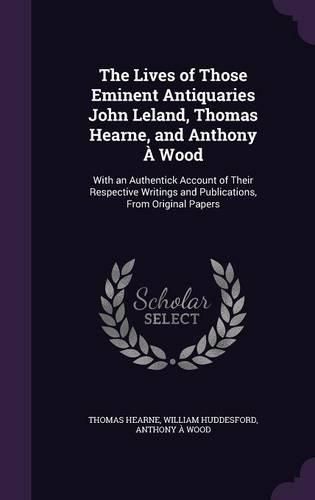 Cover image for The Lives of Those Eminent Antiquaries John Leland, Thomas Hearne, and Anthony a Wood: With an Authentick Account of Their Respective Writings and Publications, from Original Papers