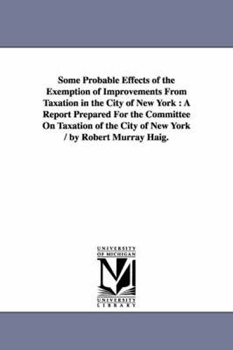 Cover image for Some Probable Effects of the Exemption of Improvements From Taxation in the City of New York: A Report Prepared For the Committee On Taxation of the City of New York / by Robert Murray Haig.