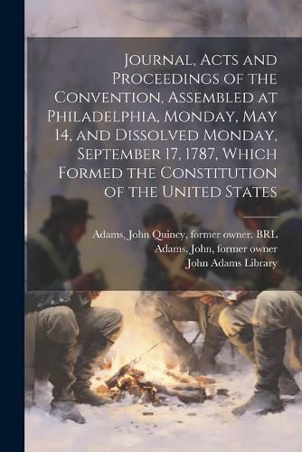 Cover image for Journal, Acts and Proceedings of the Convention, Assembled at Philadelphia, Monday, May 14, and Dissolved Monday, September 17, 1787, Which Formed the Constitution of the United States