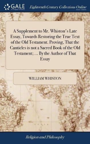 A Supplement to Mr. Whiston's Late Essay, Towards Restoring the True Text of the Old Testament. Proving, That the Canticles is not a Sacred Book of the Old Testament; ... By the Author of That Essay