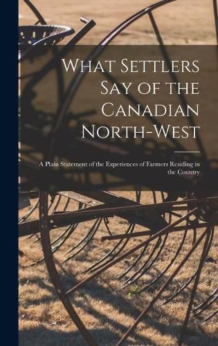 Cover image for What Settlers Say of the Canadian North-West [microform]: a Plain Statement of the Experiences of Farmers Residing in the Country