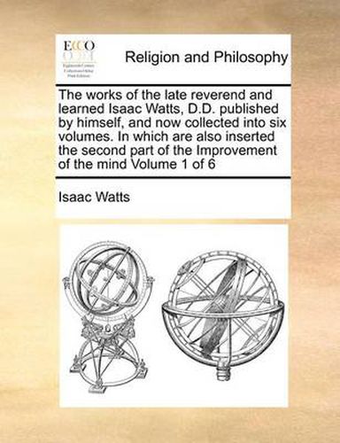 Cover image for The Works of the Late Reverend and Learned Isaac Watts, D.D. Published by Himself, and Now Collected Into Six Volumes. in Which Are Also Inserted the Second Part of the Improvement of the Mind Volume 1 of 6