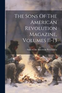 Cover image for The Sons Of The American Revolution Magazine, Volumes 11-13