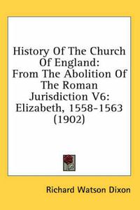 Cover image for History of the Church of England: From the Abolition of the Roman Jurisdiction V6: Elizabeth, 1558-1563 (1902)