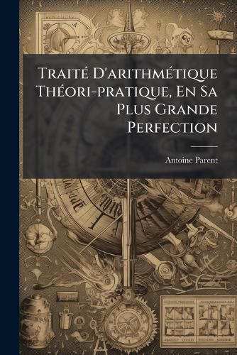 Cover image for Trait D'Arithm Tique Th Ori-Pratique, En Sa Plus Grande Perfection: Divis En Deux Parties ... Le Tout Enrichi de Quantit D'Exemples ...