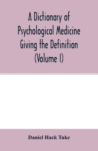 Cover image for A Dictionary of psychological medicine giving the definition, etymology and synonyms of the terms used in medical psychology, with the symptoms, treatment, and pathology of insanity and the law of lunacy in Great Britain and Ireland (Volume I)