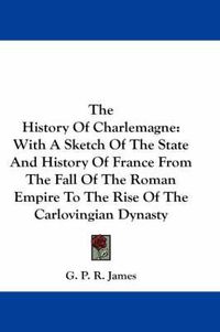Cover image for The History of Charlemagne: With a Sketch of the State and History of France from the Fall of the Roman Empire to the Rise of the Carlovingian Dynasty