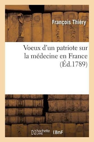 Voeux d'Un Patriote Sur La Medecine En France, Moyens de Fournir d'Habiles Medecins Au Royaume: de Perfectionner La Medecine Et de Faire l'Histoire Naturelle de la France