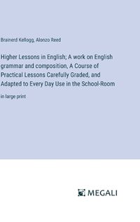 Cover image for Higher Lessons in English; A work on English grammar and composition, A Course of Practical Lessons Carefully Graded, and Adapted to Every Day Use in the School-Room