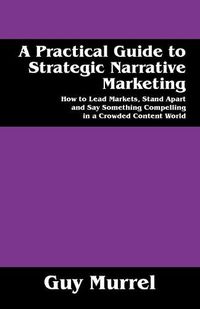 Cover image for A Practical Guide to Strategic Narrative Marketing: How to Lead Markets, Stand Apart and Say Something Compelling in a Crowded Content World