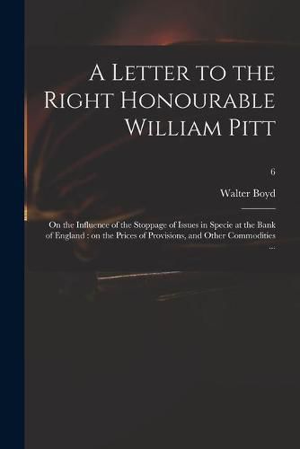 A Letter to the Right Honourable William Pitt: on the Influence of the Stoppage of Issues in Specie at the Bank of England: on the Prices of Provisions, and Other Commodities ...; 6