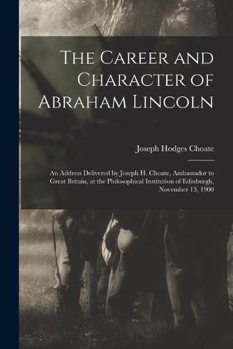 The Career and Character of Abraham Lincoln: an Address Delivered by Joseph H. Choate, Ambassador to Great Britain, at the Philosophical Institution of Edinburgh, November 13, 1900
