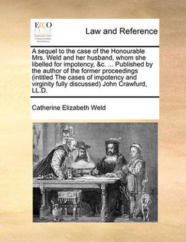 Cover image for A Sequel to the Case of the Honourable Mrs. Weld and Her Husband, Whom She Libelled for Impotency, &C. ... Published by the Author of the Former Proceedings (Intitled the Cases of Impotency and Virginity Fully Discussed) John Crawfurd, LL.D.