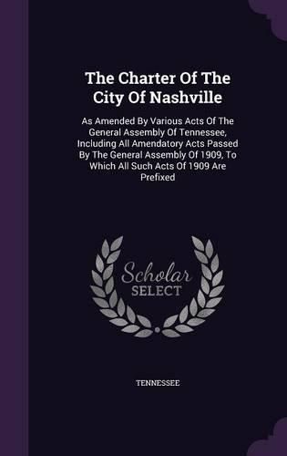 The Charter of the City of Nashville: As Amended by Various Acts of the General Assembly of Tennessee, Including All Amendatory Acts Passed by the General Assembly of 1909, to Which All Such Acts of 1909 Are Prefixed