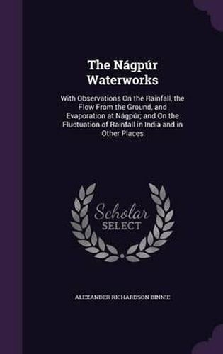 The Nagpur Waterworks: With Observations on the Rainfall, the Flow from the Ground, and Evaporation at Nagpur; And on the Fluctuation of Rainfall in India and in Other Places