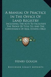 Cover image for A Manual of Practice in the Office of Land Registry: Including the Acts to Facilitate the Proof of Title To, and the Conveyance of Real Estates (1862)