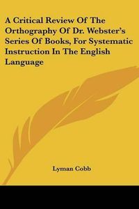 Cover image for A Critical Review of the Orthography of Dr. Webster's Series of Books, for Systematic Instruction in the English Language