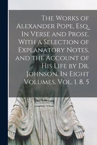 Cover image for The Works of Alexander Pope, Esq. In Verse and Prose. With a Selection of Explanatory Notes, and the Account of His Life by Dr. Johnson. In Eight Volumes. Vol. 1. 8. 5