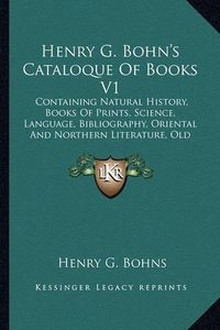 Cover image for Henry G. Bohn's Cataloque of Books V1: Containing Natural History, Books of Prints, Science, Language, Bibliography, Oriental and Northern Literature, Old English Histories, Early Voyages, Games, Etc. (1848)