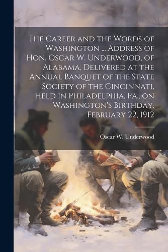 Cover image for The Career and the Words of Washington ... Address of Hon. Oscar W. Underwood, of Alabama, Delivered at the Annual Banquet of the State Society of the Cincinnati, Held in Philadelphia, Pa., on Washington's Birthday, February 22, 1912