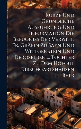 Cover image for Kurze Und GrA1/4ndliche AusfA1/4hrung Und Information Die BefugniA Der Verwitt. Fr. Graefin Zu Sayn Und Wittgenstein Und Deroselben ... Tochter Zu Dem Hofgut Kirschgartshausen Betr