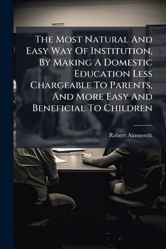 Cover image for The Most Natural and Easy Way of Institution, by Making a Domestic Education Less Chargeable to Parents, and More Easy and Beneficial to Children: ... by Robert Ainsworth, ...