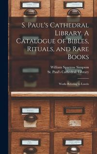 Cover image for S. Paul's Cathedral Library. A Catalogue of Bibles, Rituals, and Rare Books; Works Relating to Londo