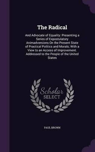 Cover image for The Radical: And Advocate of Equality: Presenting a Series of Expostulatory Animadversions on the Present State of Practical Politics and Morals; With a View to an Access of Improvement. Addressed to the People of the United States