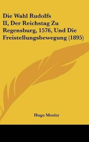 Cover image for Die Wahl Rudolfs II, Der Reichstag Zu Regensburg, 1576, Und Die Freistellungsbewegung (1895)