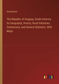 Cover image for The Republic of Uruguay, South America. Its Geography, History, Rural Industries, Commerece, and General Statistics. With Maps