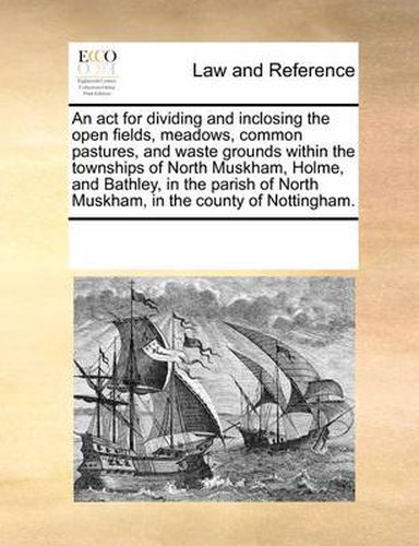 Cover image for An ACT for Dividing and Inclosing the Open Fields, Meadows, Common Pastures, and Waste Grounds Within the Townships of North Muskham, Holme, and Bathley, in the Parish of North Muskham, in the County of Nottingham.