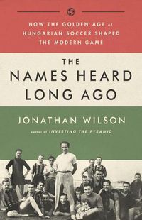Cover image for The Names Heard Long Ago: How the Golden Age of Hungarian Soccer Shaped the Modern Game