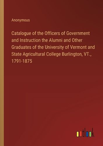 Cover image for Catalogue of the Officers of Government and Instruction the Alumni and Other Graduates of the University of Vermont and State Agricultural College Burlington, VT., 1791-1875