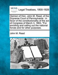 Cover image for Opinion of Hon. John M. Read, of the Supreme Court of Pennsylvania: In Favor of the Constitutionality of the Act of Congress of March 3, 1863, for Enrolling and Calling Out the National Forces and for Other Purposes.