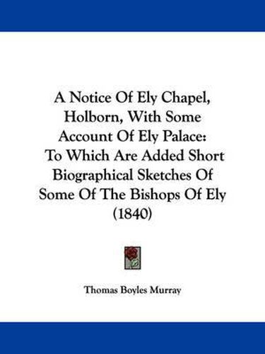 A Notice Of Ely Chapel, Holborn, With Some Account Of Ely Palace: To Which Are Added Short Biographical Sketches Of Some Of The Bishops Of Ely (1840)