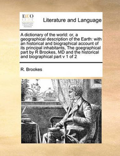 Cover image for A Dictionary of the World: Or, a Geographical Description of the Earth: With an Historical and Biographical Account of Its Principal Inhabitants, the Goegraphical Part by R Brookes, MD and the Historical and Biographical Part V 1 of 2