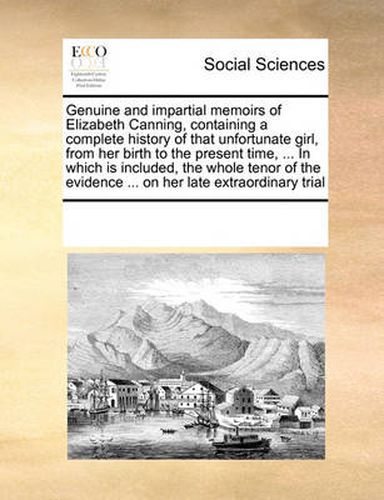 Cover image for Genuine and Impartial Memoirs of Elizabeth Canning, Containing a Complete History of That Unfortunate Girl, from Her Birth to the Present Time, ... in Which Is Included, the Whole Tenor of the Evidence ... on Her Late Extraordinary Trial