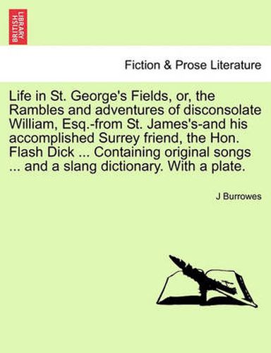 Cover image for Life in St. George's Fields, Or, the Rambles and Adventures of Disconsolate William, Esq.-From St. James's-And His Accomplished Surrey Friend, the Hon. Flash Dick ... Containing Original Songs ... and a Slang Dictionary. with a Plate.