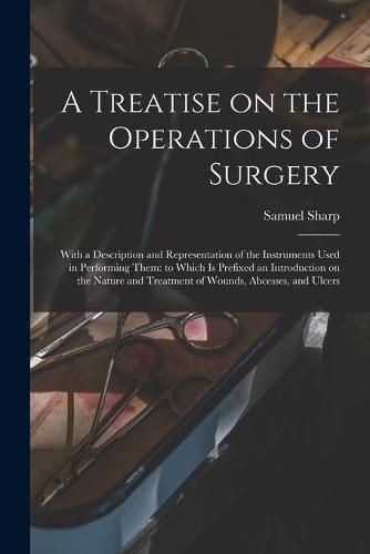 Cover image for A Treatise on the Operations of Surgery: With a Description and Representation of the Instruments Used in Performing Them: to Which is Prefixed an Introduction on the Nature and Treatment of Wounds, Abcesses, and Ulcers
