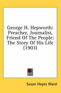 Cover image for George H. Hepworth: Preacher, Journalist, Friend of the People: The Story of His Life (1903)