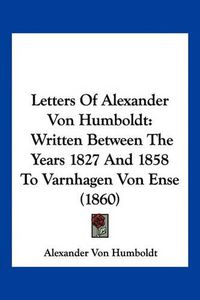 Cover image for Letters of Alexander Von Humboldt: Written Between the Years 1827 and 1858 to Varnhagen Von Ense (1860)