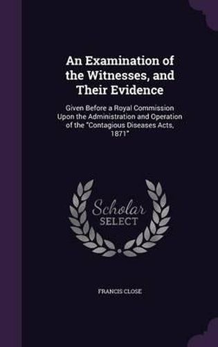 Cover image for An Examination of the Witnesses, and Their Evidence: Given Before a Royal Commission Upon the Administration and Operation of the Contagious Diseases Acts, 1871